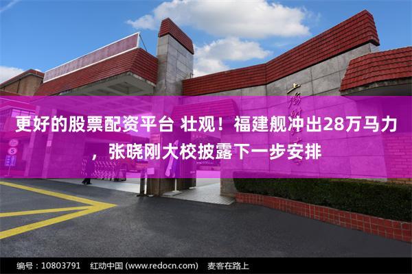 更好的股票配资平台 壮观！福建舰冲出28万马力，张晓刚大校披露下一步安排