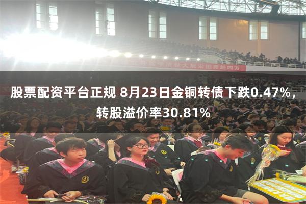 股票配资平台正规 8月23日金铜转债下跌0.47%，转股溢价率30.81%