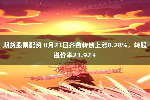 期货股票配资 8月23日齐鲁转债上涨0.28%，转股溢价率23.92%