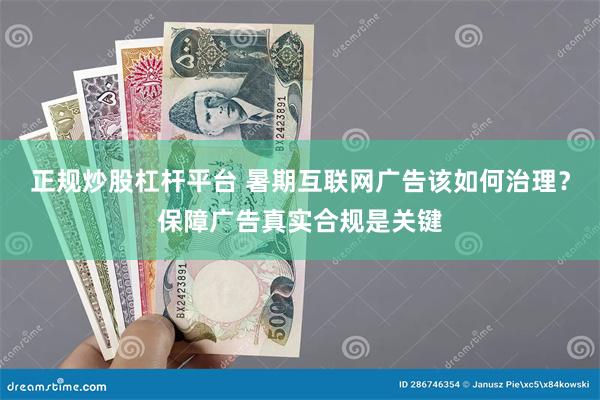 正规炒股杠杆平台 暑期互联网广告该如何治理？保障广告真实合规是关键