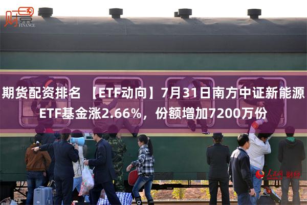 期货配资排名 【ETF动向】7月31日南方中证新能源ETF基金涨2.66%，份额增加7200万份