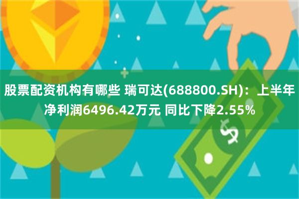 股票配资机构有哪些 瑞可达(688800.SH)：上半年净利润6496.42万元 同比下降2.55%