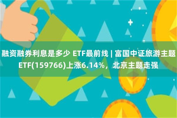 融资融券利息是多少 ETF最前线 | 富国中证旅游主题ETF(159766)上涨6.14%，北京主题走强