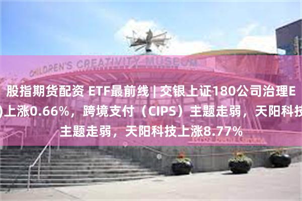 股指期货配资 ETF最前线 | 交银上证180公司治理ETF(510010)上涨0.66%，跨境支付（CIPS）主题走弱，天阳科技上涨8.77%