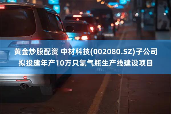 黄金炒股配资 中材科技(002080.SZ)子公司拟投建年产10万只氢气瓶生产线建设项目