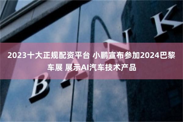 2023十大正规配资平台 小鹏宣布参加2024巴黎车展 展示AI汽车技术产品