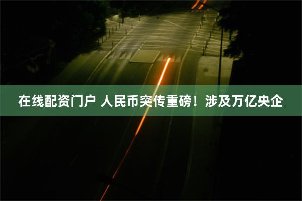 在线配资门户 人民币突传重磅！涉及万亿央企