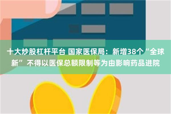 十大炒股杠杆平台 国家医保局：新增38个“全球新” 不得以医保总额限制等为由影响药品进院