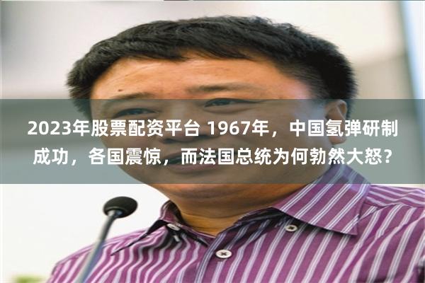 2023年股票配资平台 1967年，中国氢弹研制成功，各国震惊，而法国总统为何勃然大怒？