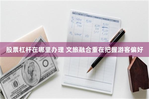 股票杠杆在哪里办理 文旅融合重在把握游客偏好