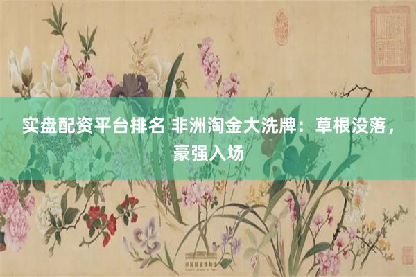 实盘配资平台排名 非洲淘金大洗牌：草根没落，豪强入场