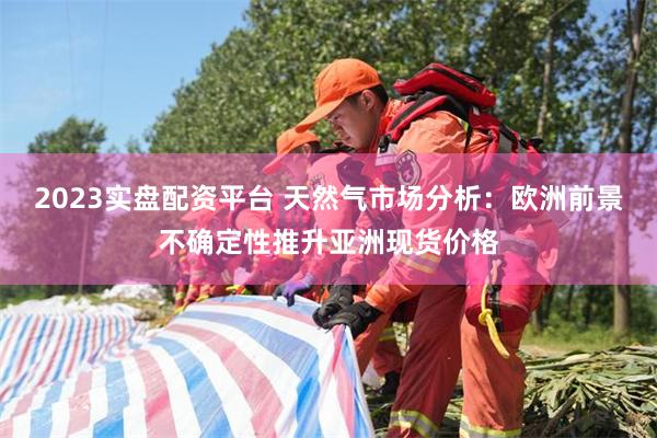 2023实盘配资平台 天然气市场分析：欧洲前景不确定性推升亚洲现货价格