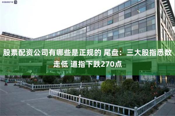 股票配资公司有哪些是正规的 尾盘：三大股指悉数走低 道指下跌270点