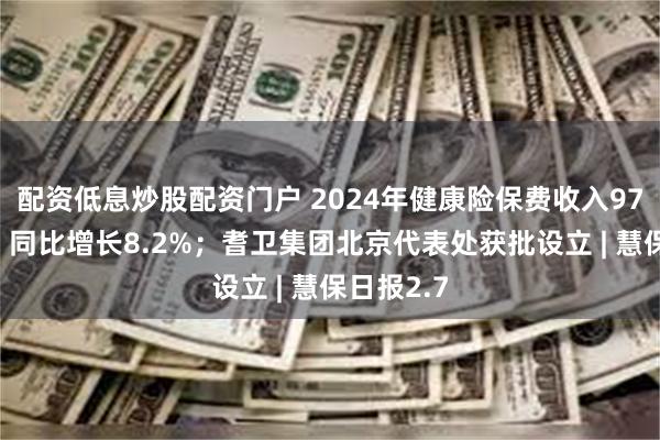 配资低息炒股配资门户 2024年健康险保费收入9774亿元，同比增长8.2%；耆卫集团北京代表处获批设立 | 慧保日报2.7