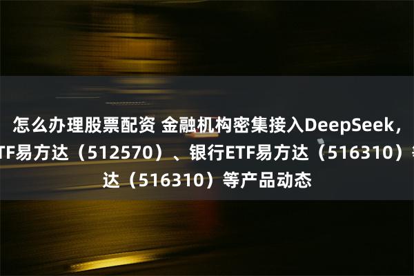 怎么办理股票配资 金融机构密集接入DeepSeek，关注证券ETF易方达（512570）、银行ETF易方达（516310）等产品动态