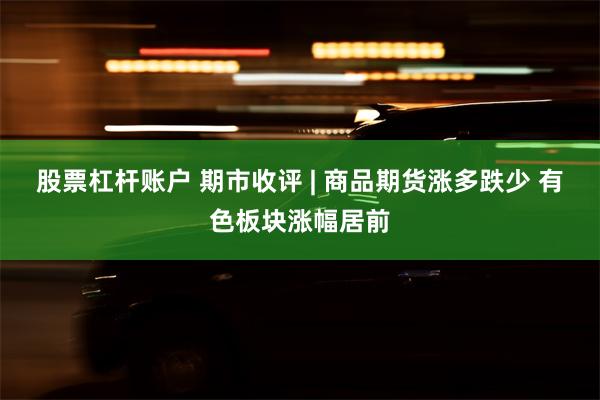 股票杠杆账户 期市收评 | 商品期货涨多跌少 有色板块涨幅居前