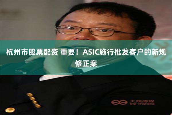 杭州市股票配资 重要！ASIC施行批发客户的新规修正案