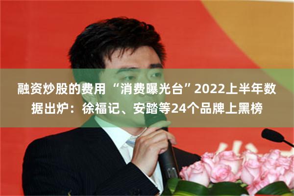 融资炒股的费用 “消费曝光台”2022上半年数据出炉：徐福记、安踏等24个品牌上黑榜